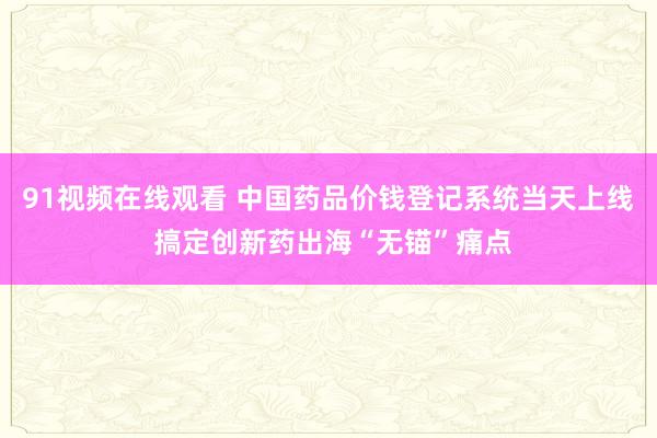 91视频在线观看 中国药品价钱登记系统当天上线 搞定创新药出海“无锚”痛点